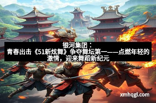 银河集团:青春出击《51新炫舞》争夺舞坛第一——点燃年轻的激情,迎来舞蹈新纪元