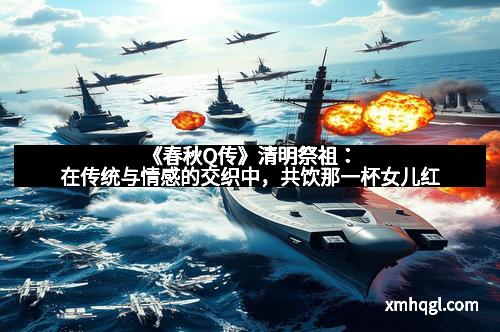 《春秋Q传》清明祭祖:在传统与情感的交织中,共饮那一杯女儿红